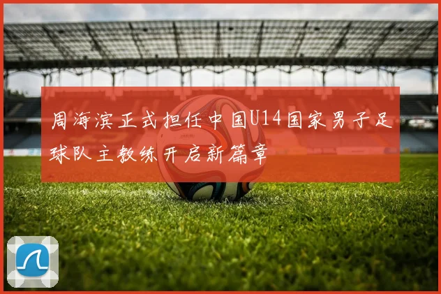 周海滨正式担任中国U14国家男子足球队主教练开启新篇章
