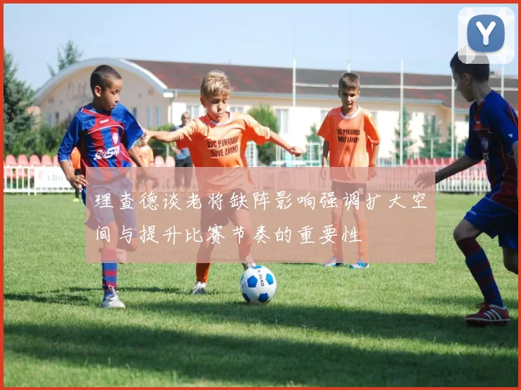 理查德谈老将缺阵影响强调扩大空间与提升比赛节奏的重要性