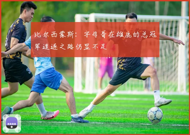 比尔西蒙斯:字母哥在雄鹿的总冠军追逐之路仍显不足