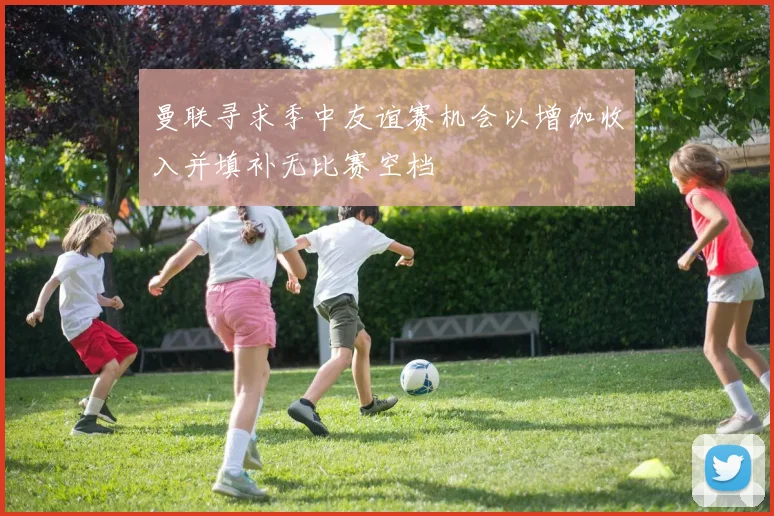 曼联寻求季中友谊赛机会以增加收入并填补无比赛空档