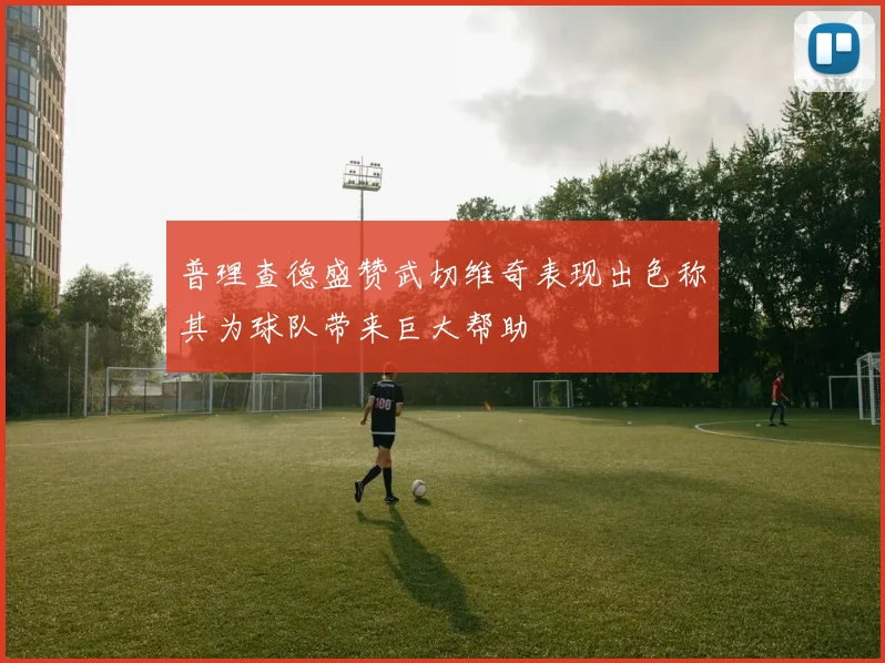 普理查德盛赞武切维奇表现出色称其为球队带来巨大帮助