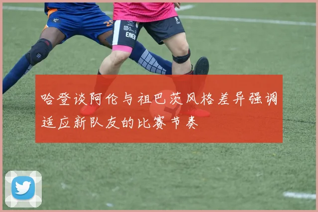 哈登谈阿伦与祖巴茨风格差异强调适应新队友的比赛节奏