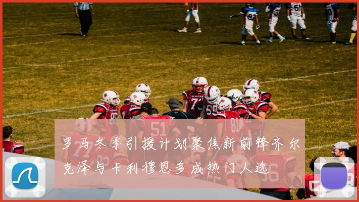 罗马冬季引援计划聚焦新前锋齐尔克泽与卡利穆恩多成热门人选