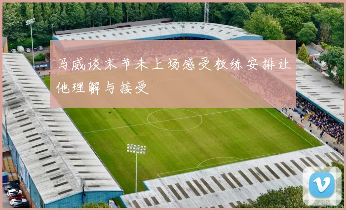 马威谈末节未上场感受教练安排让他理解与接受