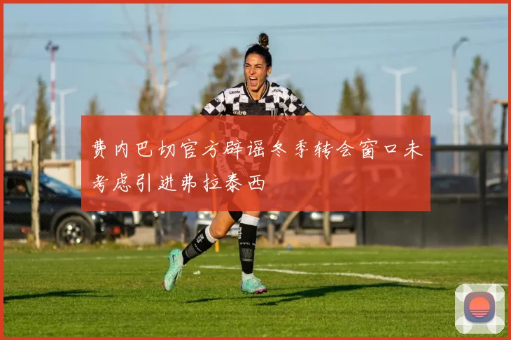 费内巴切官方辟谣冬季转会窗口未考虑引进弗拉泰西