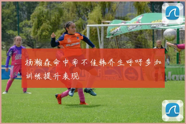 杨瀚森命中率不佳韩乔生呼吁多加训练提升表现
